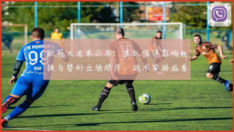 欧冠大名单公布：多队伤停影响轮换与替补出场顺序，战术安排成看点