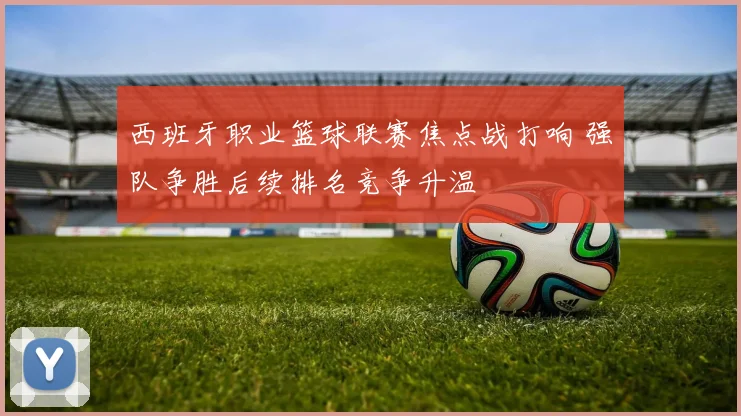 西班牙职业篮球联赛焦点战打响 强队争胜后续排名竞争升温