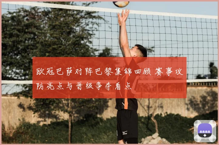 欧冠巴萨对阵巴黎集锦回顾 赛事攻防亮点与晋级争夺看点