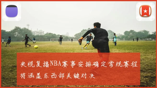 央视复播NBA赛事安排确定常规赛程将涵盖东西部关键对决