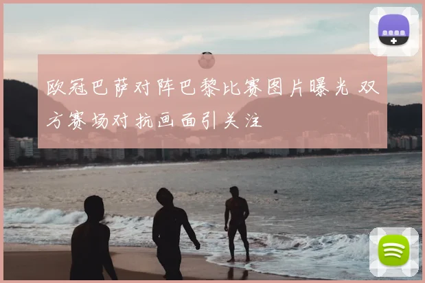 欧冠巴萨对阵巴黎比赛图片曝光 双方赛场对抗画面引关注