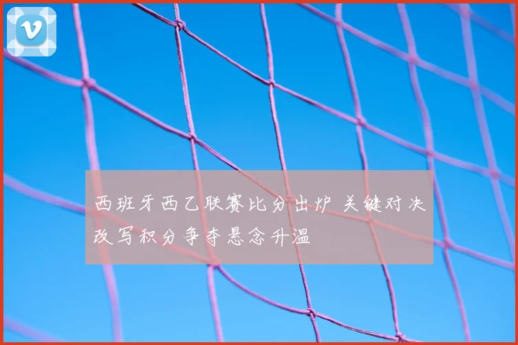 西班牙西乙联赛比分出炉 关键对决改写积分争夺悬念升温